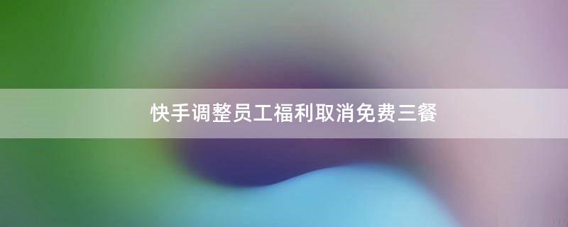 快手調(diào)整員工.. 取消免費三餐